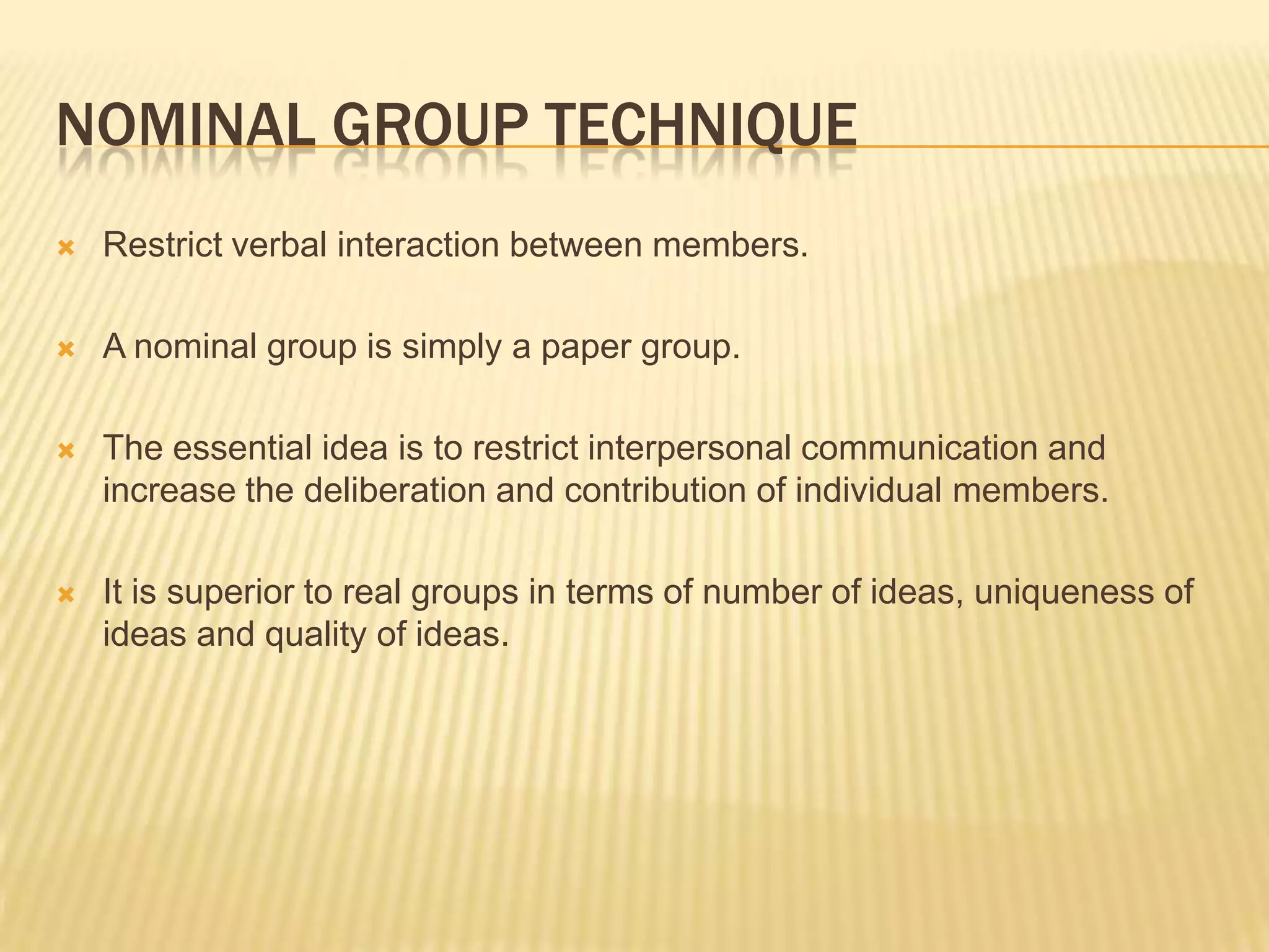NOMINAL GROUP TECHNIQUE
   Restrict verbal interaction between members.

   A nominal group is simply a paper group.

   The essential idea is to restrict interpersonal communication and
    increase the deliberation and contribution of individual members.

   It is superior to real groups in terms of number of ideas, uniqueness of
    ideas and quality of ideas.
 