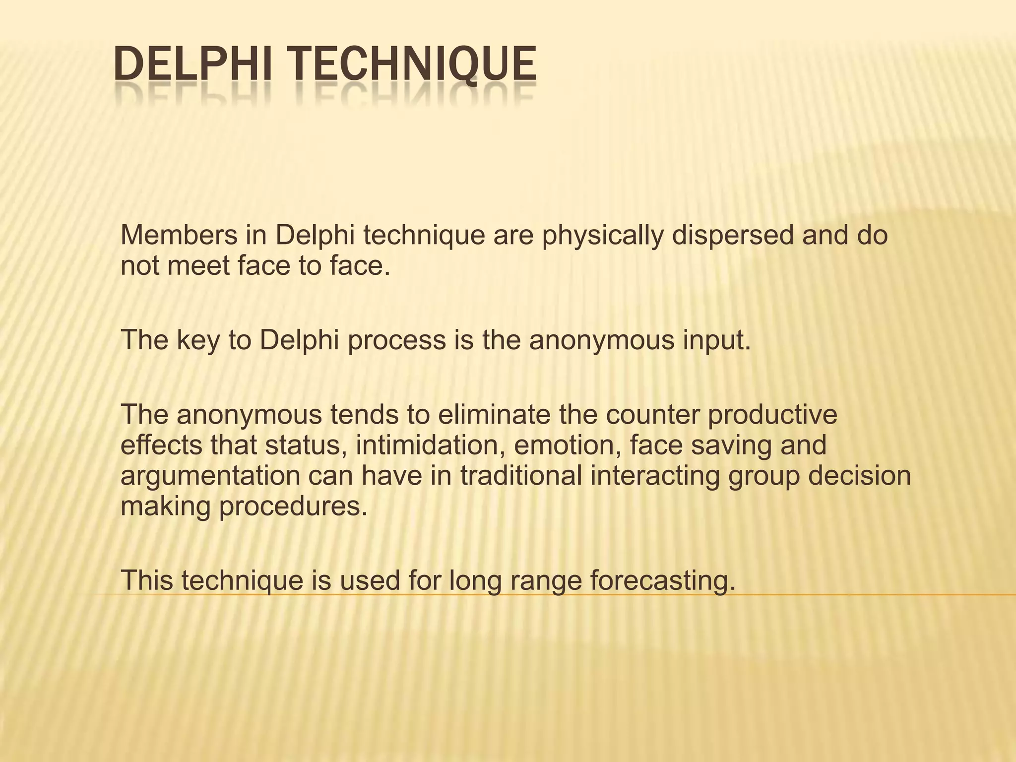 DELPHI TECHNIQUE


Members in Delphi technique are physically dispersed and do
not meet face to face.

The key to Delphi process is the anonymous input.

The anonymous tends to eliminate the counter productive
effects that status, intimidation, emotion, face saving and
argumentation can have in traditional interacting group decision
making procedures.

This technique is used for long range forecasting.
 