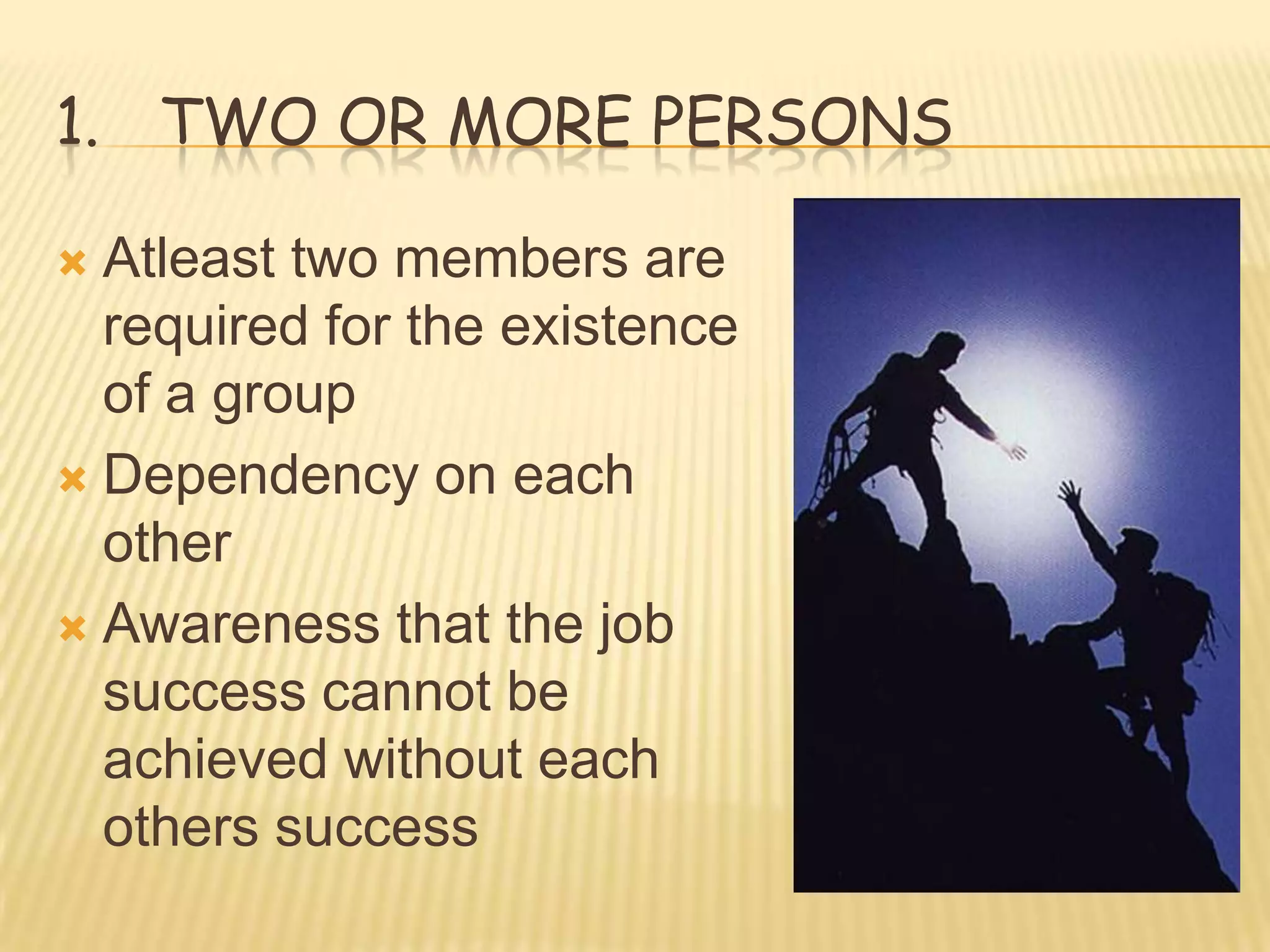 1. TWO OR MORE PERSONS

 Atleast two members are
  required for the existence
  of a group
 Dependency on each
  other
 Awareness that the job
  success cannot be
  achieved without each
  others success
 