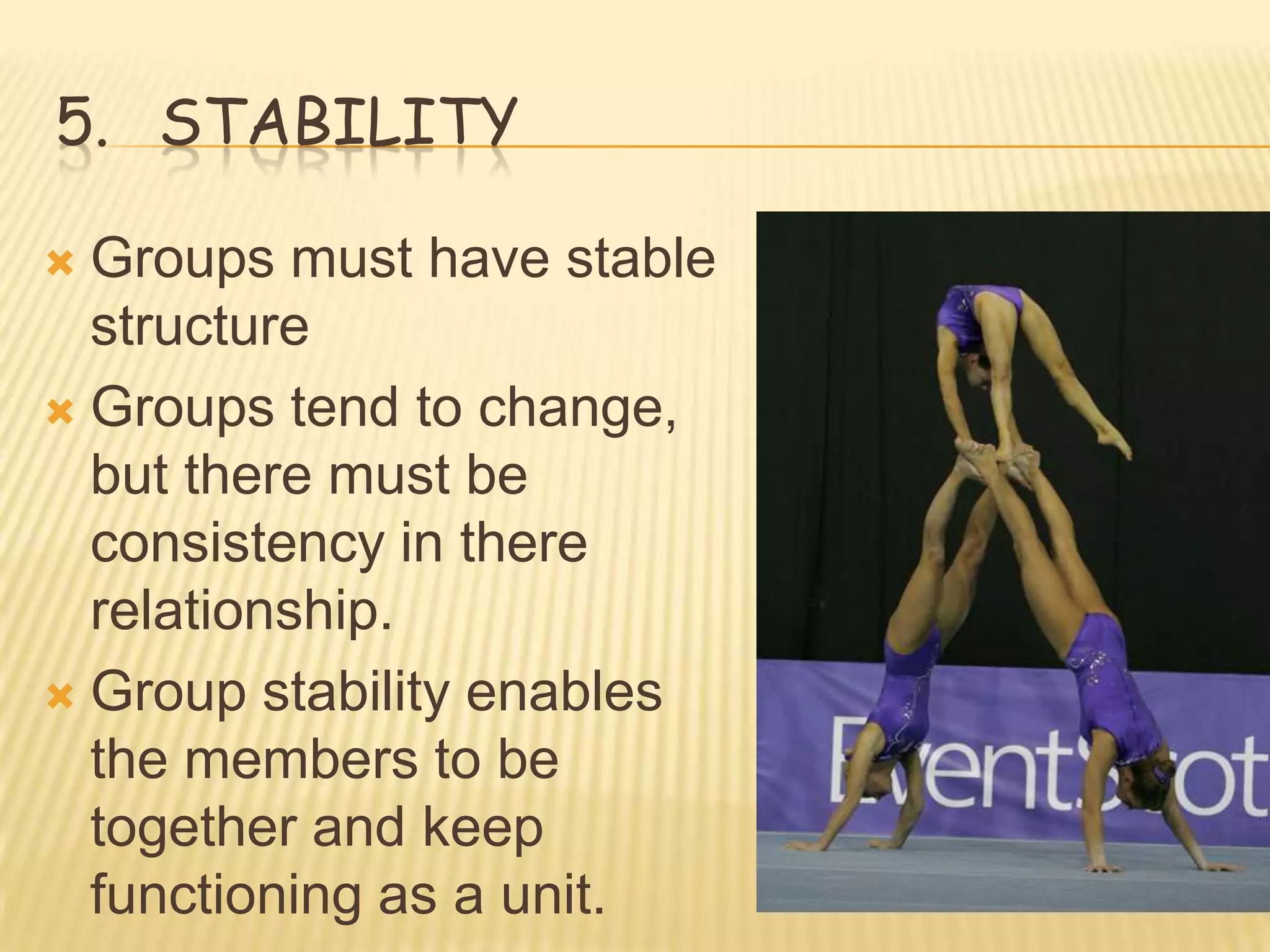 5. STABILITY

 Groups must have stable
  structure
 Groups tend to change,
  but there must be
  consistency in there
  relationship.
 Group stability enables
  the members to be
  together and keep
  functioning as a unit.
 