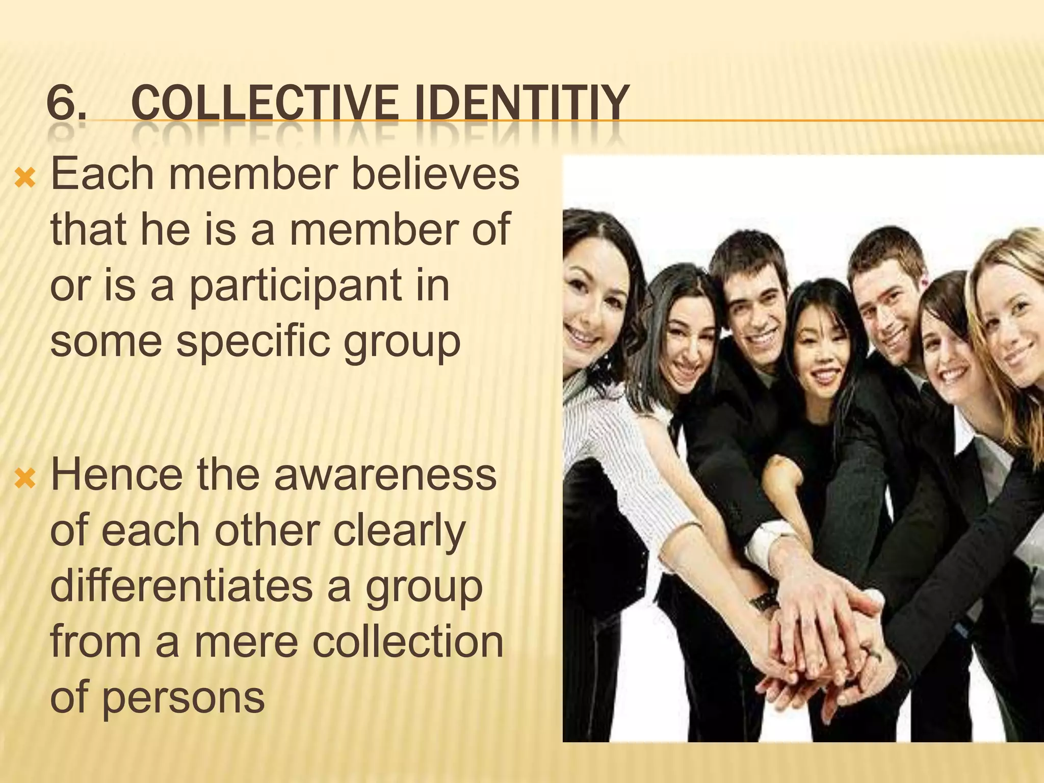 6. COLLECTIVE IDENTITIY
   Each member believes
    that he is a member of
    or is a participant in
    some specific group

   Hence the awareness
    of each other clearly
    differentiates a group
    from a mere collection
    of persons
 