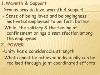 1.Warmth & Support
-Groups provide love, warmth & support
- Sense of being loved and belongingness
   motivates employees to perform better
-While, the solitary & the feeling of
   confinement brings dissatisfaction among
   the employees
2. POWER
-Unity has a considerable strength
-What cannot be achieved individually can be
   realised through joint coordinated efforts
 