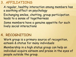 3. AFFILIATIONS
-   A regular, healthy interaction among members has
    a soothing effect on psychology
-   Exchanging smiles, chatting, group participation
    leads to a sense of togetherness
-   Some members have a genuine appetite for such
    lively social interactions


4. RECOGNITION
-   Work group is a primary source of recognition,
    esteem & status for many individuals
-   Membership in a high status group can help an
    individual acquire esteem and praise in the eyes of
    people outside the group.
 