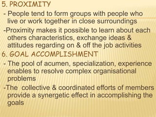 5. PROXIMITY
- People tend to form groups with people who
  live or work together in close surroundings
-Proximity makes it possible to learn about each
  others characteristics, exchange ideas &
  attitudes regarding on & off the job activities
6. GOAL ACCOMPLISHMENT
- The pool of acumen, specialization, experience
  enables to resolve complex organisational
  problems
-The collective & coordinated efforts of members
  provide a synergetic effect in accomplishing the
  goals
 