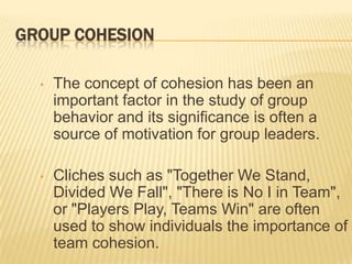 GROUP COHESION

  •   The concept of cohesion has been an
      important factor in the study of group
      behavior and its significance is often a
      source of motivation for group leaders.

  •   Cliches such as "Together We Stand,
      Divided We Fall", "There is No I in Team",
      or "Players Play, Teams Win" are often
      used to show individuals the importance of
      team cohesion.
 