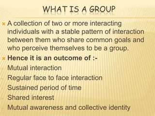 WHAT IS A GROUP
 A collection of two or more interacting
  individuals with a stable pattern of interaction
  between them who share common goals and
  who perceive themselves to be a group.
 Hence it is an outcome of :-

- Mutual interaction

- Regular face to face interaction

- Sustained period of time

- Shared interest

- Mutual awareness and collective identity
 
