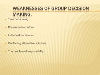 WEAKNESSES OF GROUP DECISION
       MAKING.
   Time consuming.

   Pressures to conform.

   Individual domination.

   Conflicting alternative solutions.

   The problem of responsibility.
 