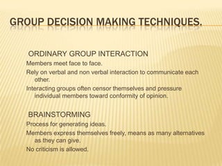 GROUP DECISION MAKING TECHNIQUES.

   ORDINARY GROUP INTERACTION
  Members meet face to face.
  Rely on verbal and non verbal interaction to communicate each
     other.
  Interacting groups often censor themselves and pressure
     individual members toward conformity of opinion.


   BRAINSTORMING
  Process for generating ideas.
  Members express themselves freely, means as many alternatives
     as they can give.
  No criticism is allowed.
 