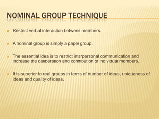 NOMINAL GROUP TECHNIQUE
   Restrict verbal interaction between members.

   A nominal group is simply a paper group.

   The essential idea is to restrict interpersonal communication and
    increase the deliberation and contribution of individual members.

   It is superior to real groups in terms of number of ideas, uniqueness of
    ideas and quality of ideas.
 