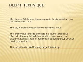 DELPHI TECHNIQUE


Members in Delphi technique are physically dispersed and do
not meet face to face.

The key to Delphi process is the anonymous input.

The anonymous tends to eliminate the counter productive
effects that status, intimidation, emotion, face saving and
argumentation can have in traditional interacting group decision
making procedures.

This technique is used for long range forecasting.
 
