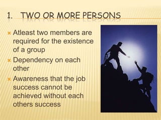 1. TWO OR MORE PERSONS

 Atleast two members are
  required for the existence
  of a group
 Dependency on each
  other
 Awareness that the job
  success cannot be
  achieved without each
  others success
 