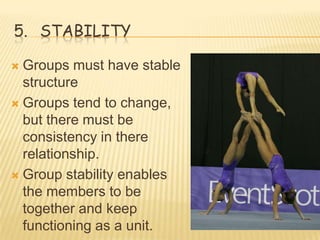 5. STABILITY

 Groups must have stable
  structure
 Groups tend to change,
  but there must be
  consistency in there
  relationship.
 Group stability enables
  the members to be
  together and keep
  functioning as a unit.
 