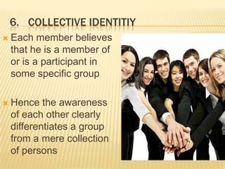 6. COLLECTIVE IDENTITIY
   Each member believes
    that he is a member of
    or is a participant in
    some specific group

   Hence the awareness
    of each other clearly
    differentiates a group
    from a mere collection
    of persons
 