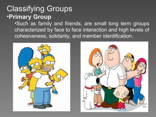Classifying Groups Primary Group Such as family and friends, are small long term groups characterized by face to face interaction and high levels of cohesiveness, solidarity, and member identification. 