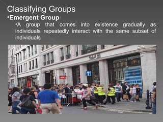 Classifying Groups Emergent Group A group that comes into existence gradually as individuals repeatedly interact with the same subset of individuals 