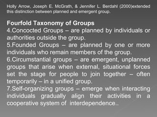 Holly Arrow, Joseph E. McGrath, & Jennifer L. Berdahl (2000)extended this distinction between planned and emergent group. Fourfold Taxonomy of Groups Concocted Groups – are planned by individuals or authorities outside the group. Founded Groups – are planned by one or more individuals who remain members of the group. Circumstantial groups – are emergent, unplanned groups that arise when external, situational forces set the stage for people to join together – often temporarily – in a unified group. Self-organizing groups – emerge when interacting individuals gradually align their activities in a cooperative system of  interdependence.. 