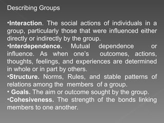 Describing Groups Interaction . The social actions of individuals in a group, particularly those that were influenced either directly or indirectly by the group. Interdependence.  Mutual dependence  or influence. As when one’s  outcomes, actions, thoughts, feelings, and experiences are determined in whole or in part by others. Structure.  Norms, Rules, and stable patterns of relations among the  members  of a group. Goals.  The aim or outcome sought by the group. Cohesiveness.  The strength of the bonds linking members to one another.  