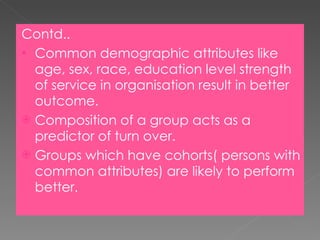 Contd.. Common demographic attributes like age, sex, race, education level strength of service in organisation result in better outcome. Composition of a group acts as a predictor of turn over. Groups which have cohorts( persons with common attributes) are likely to perform better. 