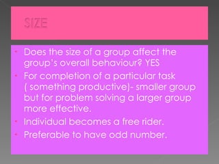 Does the size of a group affect the group’s overall behaviour? YES For completion of a particular task ( something productive)- smaller group but for problem solving a larger group more effective. Individual becomes a free rider. Preferable to have odd number. 