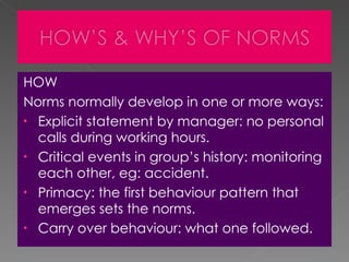 HOW Norms normally develop in one or more ways:  Explicit statement by manager: no personal calls during working hours. Critical events in group’s history: monitoring each other, eg: accident. Primacy: the first behaviour pattern that emerges sets the norms.  Carry over behaviour: what one followed. 
