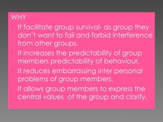 WHY It facilitate group survival- as group they don’t want to fail and forbid interference from other groups. It increases the predictability of group members predictability of behaviour. It reduces embarrassing inter personal problems of group members. It allows group members to express the central values  of the group and clarify. 