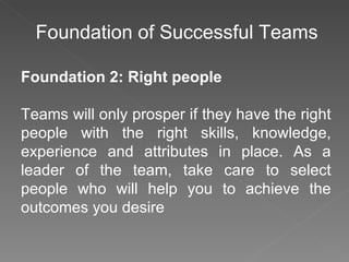 Foundation of Successful Teams Foundation 2: Right people Teams will only prosper if they have the right people with the right skills, knowledge, experience and attributes in place. As a leader of the team, take care to select people who will help you to achieve the outcomes you desire 