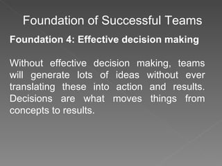 Foundation of Successful Teams Foundation 4: Effective decision making Without effective decision making, teams will generate lots of ideas without ever translating these into action and results. Decisions are what moves things from concepts to results.  