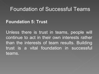 Foundation of Successful Teams Foundation 5: Trust Unless there is trust in teams, people will continue to act in their own interests rather than the interests of team results. Building trust is a vital foundation in successful teams. 