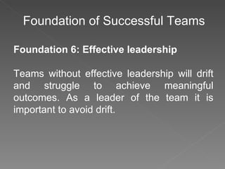Foundation of Successful Teams Foundation 6: Effective leadership Teams without effective leadership will drift and struggle to achieve meaningful outcomes. As a leader of the team it is important to avoid drift. 