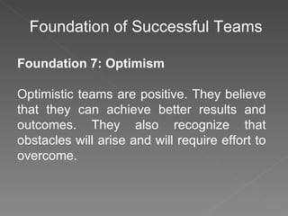 Foundation of Successful Teams Foundation 7: Optimism Optimistic teams are positive. They believe that they can achieve better results and outcomes. They also recognize that obstacles will arise and will require effort to overcome. 
