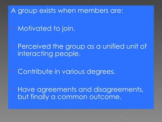 A group exists when members are: Motivated to join. Perceived the group as a unified unit of interacting people. Contribute in various degrees. Have agreements and disagreements, but finally a common outcome. 