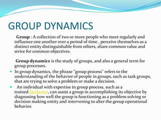 GROUP DYNAMICS
   Group : A collection of two or more people who meet regularly and
  influence one another over a period of time , perceive themselves as a
  distinct entity distinguishable from others, share common value and
  strive for common objectives.

   Group dynamics is the study of groups, and also a general term for
  group processes.
 In group dynamics, the phrase "group process" refers to the
  understanding of the behavior of people in groups, such as task groups,
  that are trying to solve a problem or make a decision.
 An individual with expertise in group process, such as a
  trained facilitator, can assist a group in accomplishing its objective by
  diagnosing how well the group is functioning as a problem solving or
  decision making entity and intervening to alter the group operational
  behavior.
 