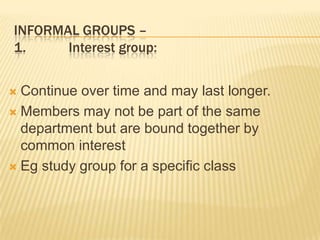 INFORMAL GROUPS –
1. Interest group:
 Continue over time and may last longer.
 Members may not be part of the same
department but are bound together by
common interest
 Eg study group for a specific class
 
