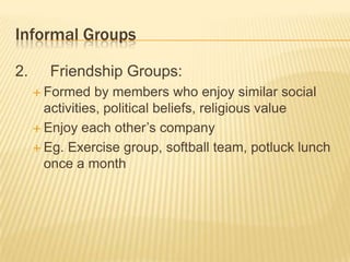 Informal Groups
2. Friendship Groups:
 Formed by members who enjoy similar social
activities, political beliefs, religious value
 Enjoy each other’s company
 Eg. Exercise group, softball team, potluck lunch
once a month
 