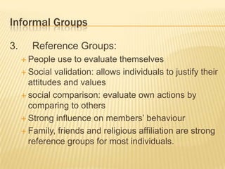 Informal Groups
3. Reference Groups:
 People use to evaluate themselves
 Social validation: allows individuals to justify their
attitudes and values
 social comparison: evaluate own actions by
comparing to others
 Strong influence on members’ behaviour
 Family, friends and religious affiliation are strong
reference groups for most individuals.
 