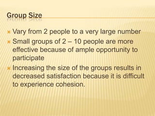 Group Size
 Vary from 2 people to a very large number
 Small groups of 2 – 10 people are more
effective because of ample opportunity to
participate
 Increasing the size of the groups results in
decreased satisfaction because it is difficult
to experience cohesion.
 