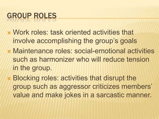 GROUP ROLES
 Work roles: task oriented activities that
involve accomplishing the group’s goals
 Maintenance roles: social-emotional activities
such as harmonizer who will reduce tension
in the group.
 Blocking roles: activities that disrupt the
group such as aggressor criticizes members’
value and make jokes in a sarcastic manner.
 