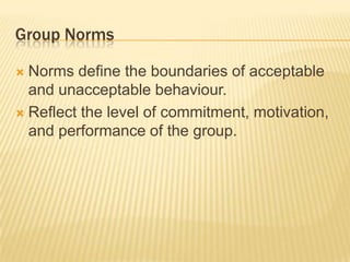 Group Norms
 Norms define the boundaries of acceptable
and unacceptable behaviour.
 Reflect the level of commitment, motivation,
and performance of the group.
 