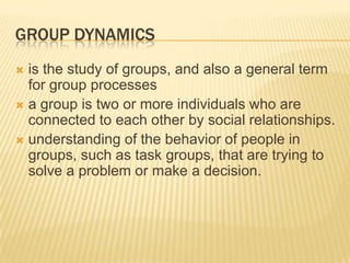 GROUP DYNAMICS
 is the study of groups, and also a general term
for group processes
 a group is two or more individuals who are
connected to each other by social relationships.
 understanding of the behavior of people in
groups, such as task groups, that are trying to
solve a problem or make a decision.
 
