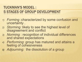 TUCKMAN'S MODEL :
5 STAGES OF GROUP DEVELOPMENT
1) Forming :characterized by some confusion and
uncertainty .
2) Storming :likely to see the highest level of
disagreement and conflict
3) Norming : recognition of individual differences
and shared expectations
4) Performing: group has matured and attains a
feeling of cohesiveness
5) Adjourning: the dissolution of a group
 