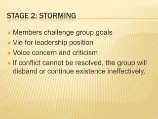 STAGE 2: STORMING
 Members challenge group goals
 Vie for leadership position
 Voice concern and criticism
 If conflict cannot be resolved, the group will
disband or continue existence ineffectively.
 