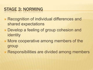 STAGE 3: NORMING
 Recognition of individual differences and
shared expectations
 Develop a feeling of group cohesion and
identity
 More cooperative among members of the
group
 Responsibilities are divided among members
 
