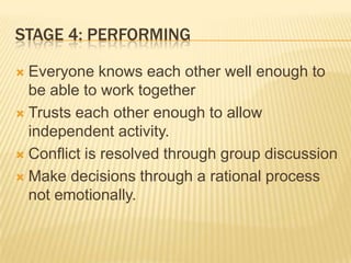 STAGE 4: PERFORMING
 Everyone knows each other well enough to
be able to work together
 Trusts each other enough to allow
independent activity.
 Conflict is resolved through group discussion
 Make decisions through a rational process
not emotionally.
 