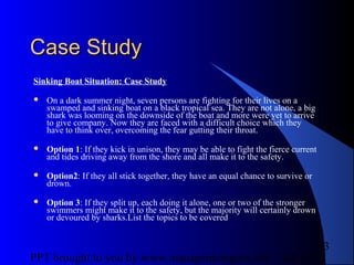 05/24/13PPT brought to you by www.managementguru.net
3
Case StudyCase Study
Sinking Boat Situation: Case Study
 On a dark summer night, seven persons are fighting for their lives on a
swamped and sinking boat on a black tropical sea. They are not alone, a big
shark was looming on the downside of the boat and more were yet to arrive
to give company. Now they are faced with a difficult choice which they
have to think over, overcoming the fear gutting their throat.
 Option 1: If they kick in unison, they may be able to fight the fierce current
and tides driving away from the shore and all make it to the safety.
 Option2: If they all stick together, they have an equal chance to survive or
drown.
 Option 3: If they split up, each doing it alone, one or two of the stronger
swimmers might make it to the safety, but the majority will certainly drown
or devoured by sharks.List the topics to be covered
 