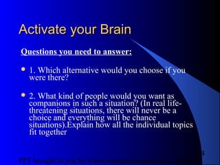 05/24/13PPT brought to you by www.managementguru.net
4
Activate your BrainActivate your Brain
Questions you need to answer:
 1. Which alternative would you choose if you
were there?
 2. What kind of people would you want as
companions in such a situation? (In real life-
threatening situations, there will never be a
choice and everything will be chance
situations).Explain how all the individual topics
fit together
 