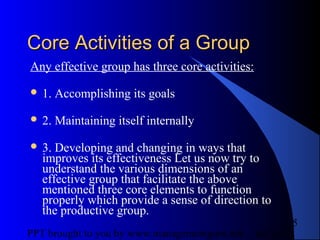 05/24/13PPT brought to you by www.managementguru.net
5
Core Activities of a GroupCore Activities of a Group
Any effective group has three core activities:
 1. Accomplishing its goals
 2. Maintaining itself internally
 3. Developing and changing in ways that
improves its effectiveness Let us now try to
understand the various dimensions of an
effective group that facilitate the above
mentioned three core elements to function
properly which provide a sense of direction to
the productive group.
 