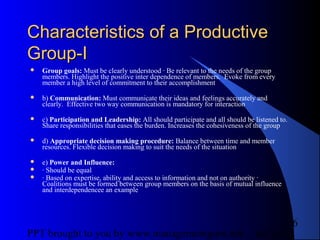 05/24/13PPT brought to you by www.managementguru.net
6
Characteristics of a ProductiveCharacteristics of a Productive
Group-IGroup-I
 Group goals: Must be clearly understood · Be relevant to the needs of the group
members. Highlight the positive inter dependence of members. Evoke from every
member a high level of commitment to their accomplishment
 b) Communication: Must communicate their ideas and feelings accurately and
clearly. Effective two way communication is mandatory for interaction
 c) Participation and Leadership: All should participate and all should be listened to.
Share responsibilities that eases the burden. Increases the cohesiveness of the group
 d) Appropriate decision making procedure: Balance between time and member
resources. Flexible decision making to suit the needs of the situation
 e) Power and Influence:
 · Should be equal
 · Based on expertise, ability and access to information and not on authority ·
Coalitions must be formed between group members on the basis of mutual influence
and interdependencee an example
 