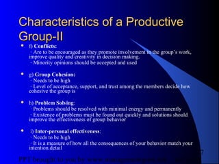 05/24/13PPT brought to you by www.managementguru.net
7
Characteristics of a ProductiveCharacteristics of a Productive
Group-IIGroup-II
 f) Conflicts:
· Are to be encouraged as they promote involvement in the group’s work,
improve quality and creativity in decision making.
· Minority opinions should be accepted and used
 g) Group Cohesion:
· Needs to be high
· Level of acceptance, support, and trust among the members decide how
cohesive the group is
 h) Problem Solving:
· Problems should be resolved with minimal energy and permanently
· Existence of problems must be found out quickly and solutions should
improve the effectiveness of group behavior
 i) Inter-personal effectiveness:
· Needs to be high
· It is a measure of how all the consequences of your behavior match your
intention.detail
 