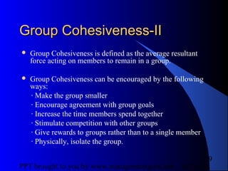 05/24/13PPT brought to you by www.managementguru.net
9
Group Cohesiveness-IIGroup Cohesiveness-II
 Group Cohesiveness is defined as the average resultant
force acting on members to remain in a group.
 Group Cohesiveness can be encouraged by the following
ways:
· Make the group smaller
· Encourage agreement with group goals
· Increase the time members spend together
· Stimulate competition with other groups
· Give rewards to groups rather than to a single member
· Physically, isolate the group.
 