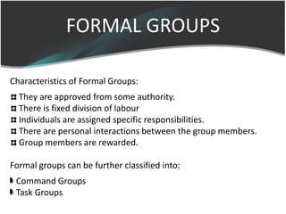 FORMAL GROUPS
Characteristics of Formal Groups:
They are approved from some authority.
There is fixed division of labour
Individuals are assigned specific responsibilities.
There are personal interactions between the group members.
Group members are rewarded.
Formal groups can be further classified into:
Command Groups
Task Groups
 